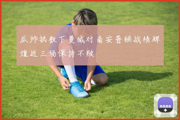瓜帅执教下曼城对南安普顿战绩辉煌近三场保持不败