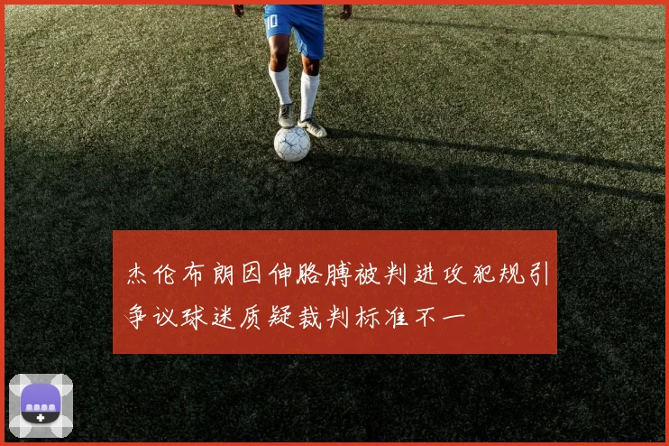 杰伦布朗因伸胳膊被判进攻犯规引争议球迷质疑裁判标准不一