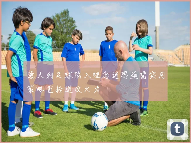 意大利足球陷入理念迷思亟需实用策略重拾进攻火力
