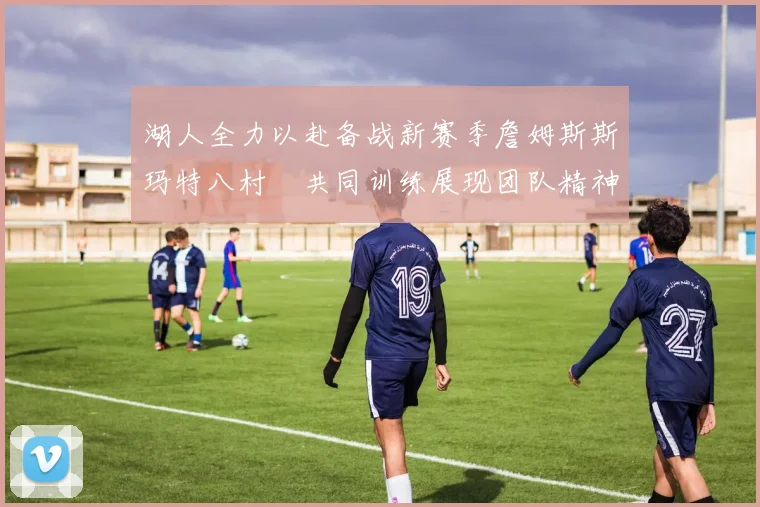 湖人全力以赴备战新赛季詹姆斯斯玛特八村塁共同训练展现团队精神