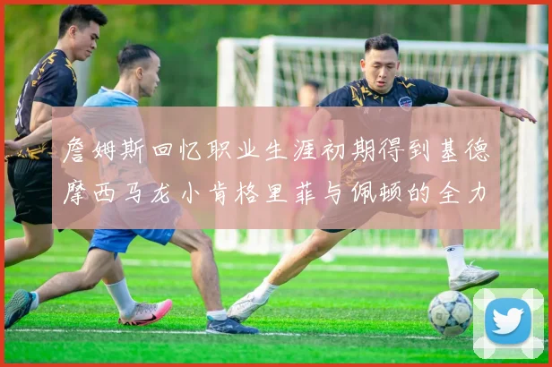 詹姆斯回忆职业生涯初期得到基德摩西马龙小肯格里菲与佩顿的全力支持