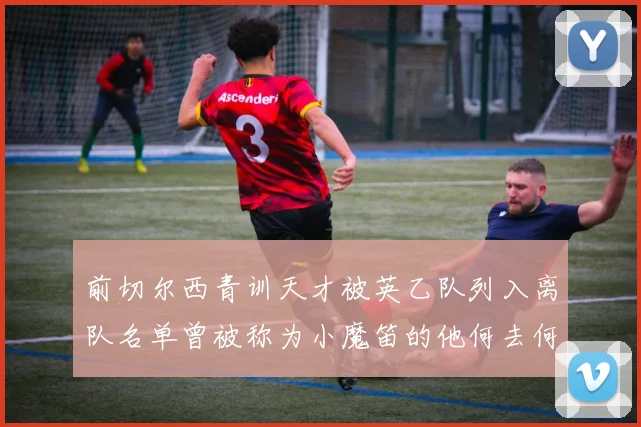 前切尔西青训天才被英乙队列入离队名单曾被称为小魔笛的他何去何从
