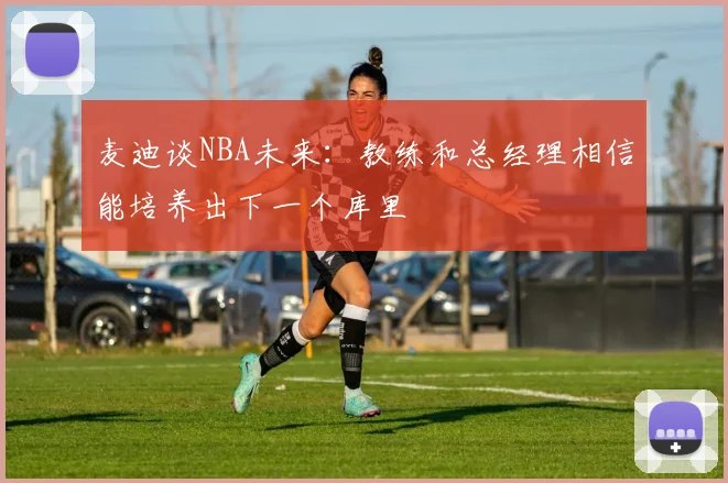 麦迪谈NBA未来：教练和总经理相信能培养出下一个库里