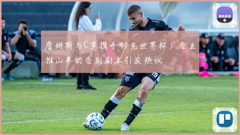 詹姆斯与C罗携手耐克世界杯广告互推山羊的告别剧本引发热议